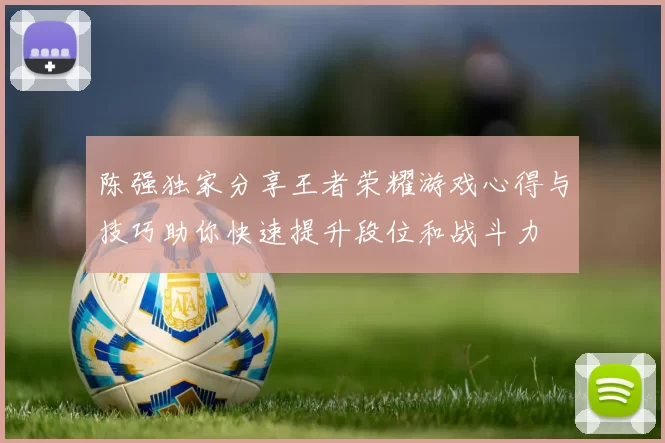 陈强独家分享王者荣耀游戏心得与技巧助你快速提升段位和战斗力