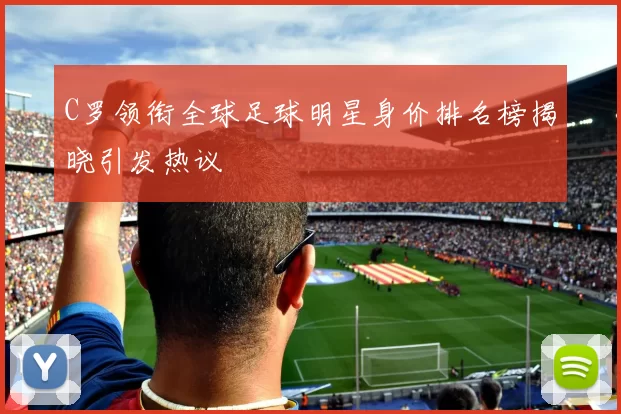 C罗领衔全球足球明星身价排名榜揭晓引发热议