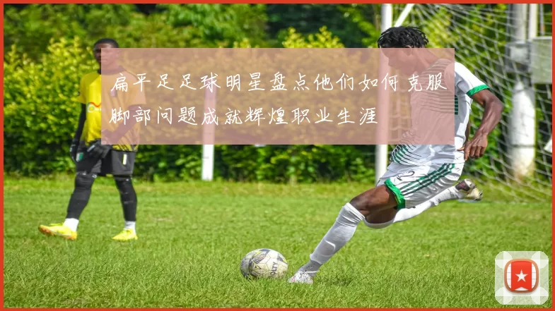 扁平足足球明星盘点他们如何克服脚部问题成就辉煌职业生涯