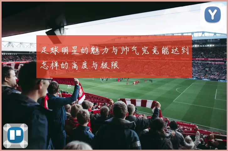 足球明星的魅力与帅气究竟能达到怎样的高度与极限