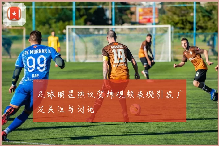 足球明星热议贺炜视频表现引发广泛关注与讨论