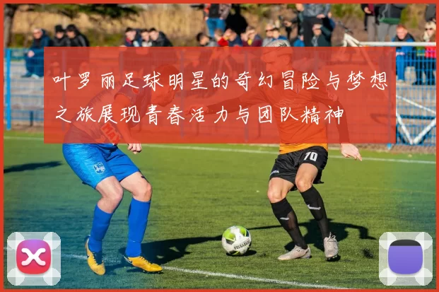 叶罗丽足球明星的奇幻冒险与梦想之旅展现青春活力与团队精神