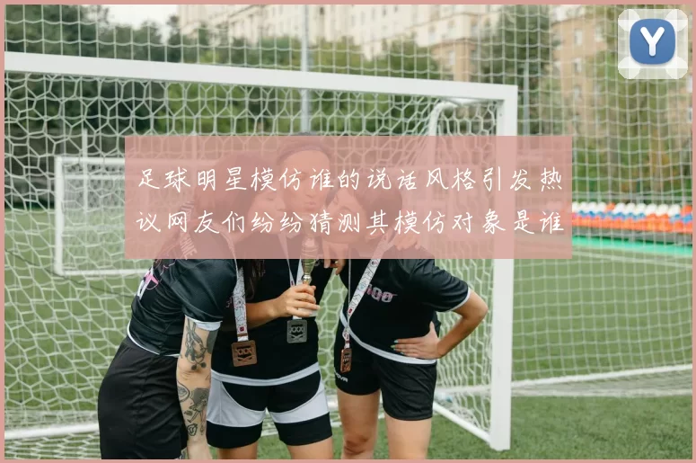 足球明星模仿谁的说话风格引发热议网友们纷纷猜测其模仿对象是谁