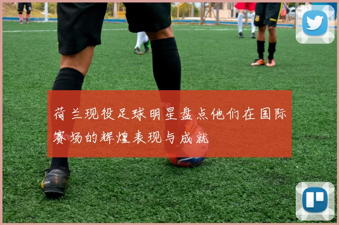 荷兰现役足球明星盘点他们在国际赛场的辉煌表现与成就