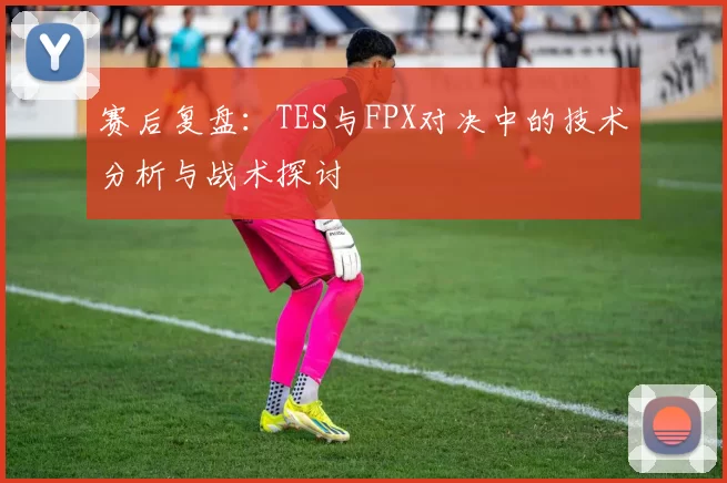 赛后复盘：TES与FPX对决中的技术分析与战术探讨