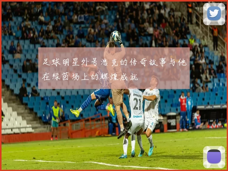 足球明星外号浩克的传奇故事与他在绿茵场上的辉煌成就