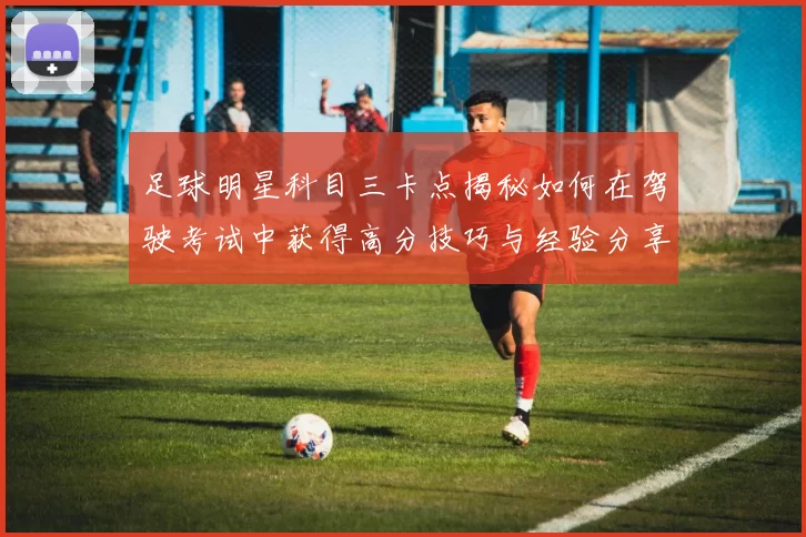 足球明星科目三卡点揭秘如何在驾驶考试中获得高分技巧与经验分享