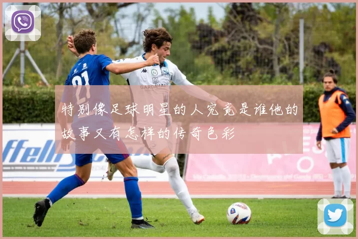 特别像足球明星的人究竟是谁他的故事又有怎样的传奇色彩