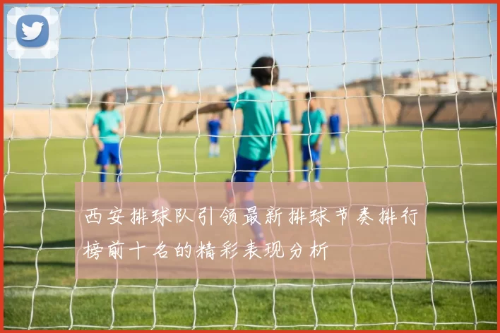 西安排球队引领最新排球节奏排行榜前十名的精彩表现分析