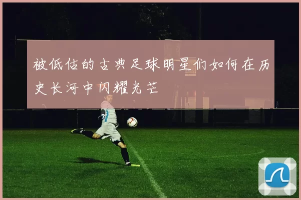 被低估的古典足球明星们如何在历史长河中闪耀光芒