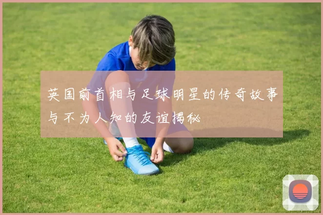 英国前首相与足球明星的传奇故事与不为人知的友谊揭秘
