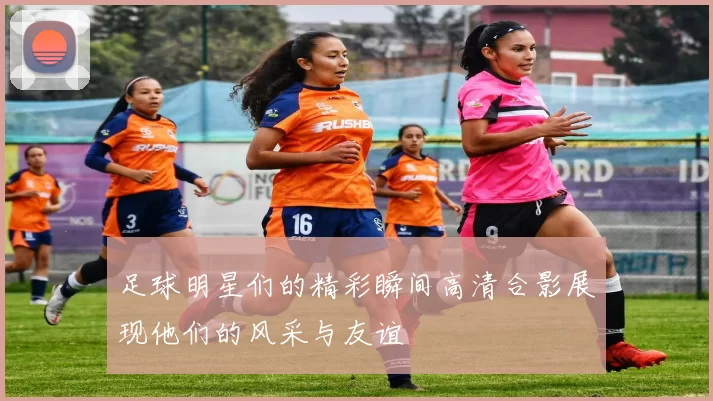 足球明星们的精彩瞬间高清合影展现他们的风采与友谊