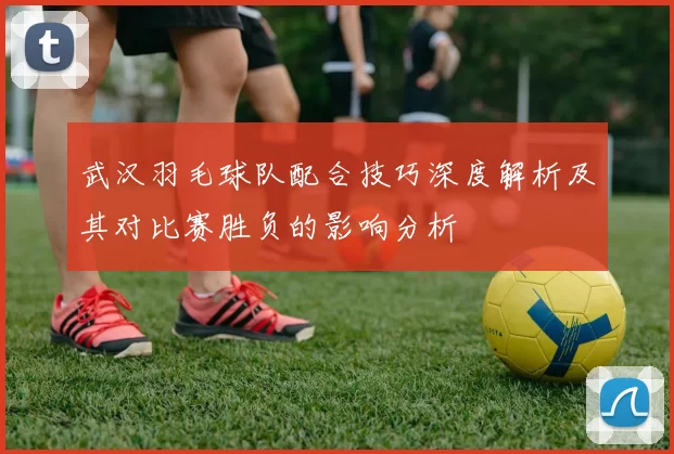 武汉羽毛球队配合技巧深度解析及其对比赛胜负的影响分析