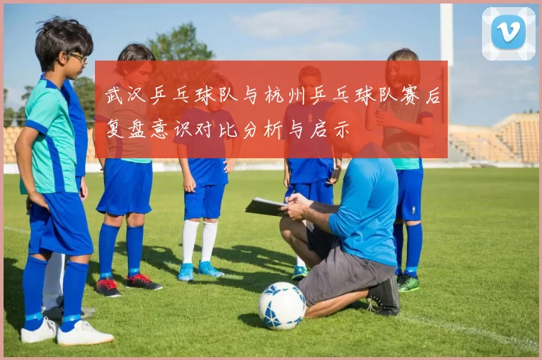 武汉乒乓球队与杭州乒乓球队赛后复盘意识对比分析与启示