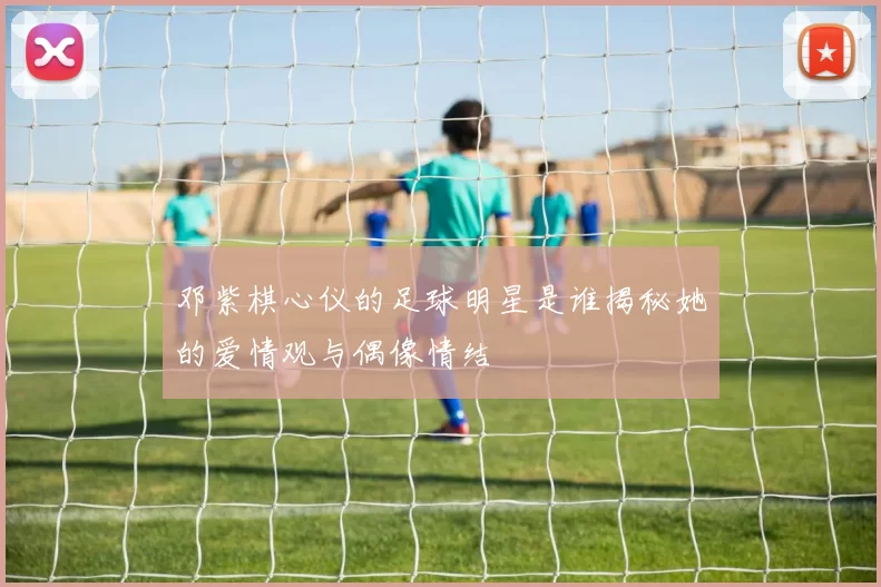 邓紫棋心仪的足球明星是谁揭秘她的爱情观与偶像情结