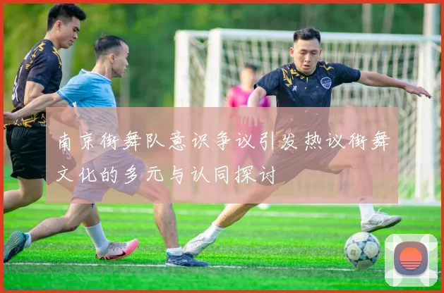 南京街舞队意识争议引发热议街舞文化的多元与认同探讨