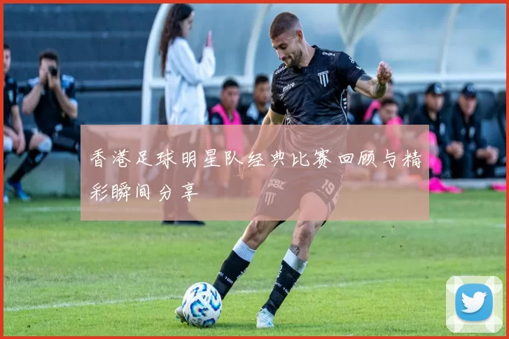 香港足球明星队经典比赛回顾与精彩瞬间分享