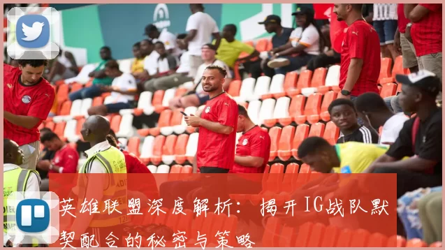 英雄联盟深度解析：揭开IG战队默契配合的秘密与策略