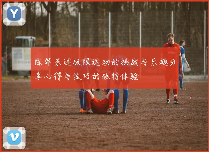 陈军亲述极限运动的挑战与乐趣分享心得与技巧的独特体验