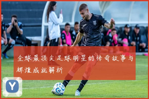 全球最顶尖足球明星的传奇故事与辉煌成就解析