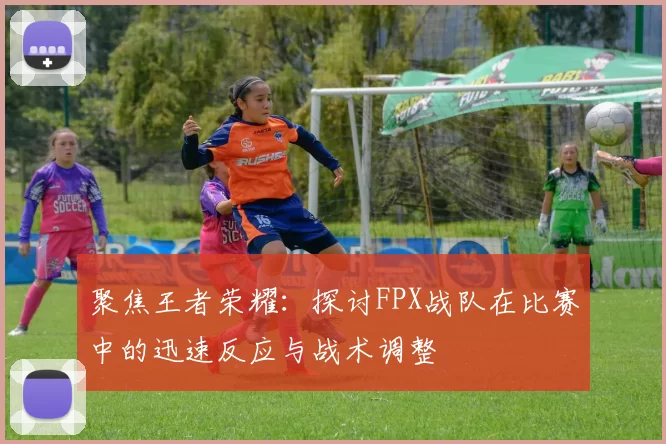 聚焦王者荣耀：探讨FPX战队在比赛中的迅速反应与战术调整