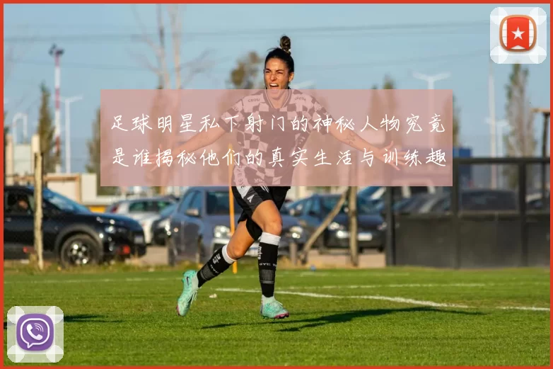 足球明星私下射门的神秘人物究竟是谁揭秘他们的真实生活与训练趣事