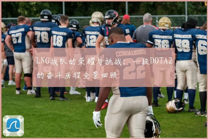 LNG战队的荣耀与挑战：一段DOTA2的奋斗历程全景回顾