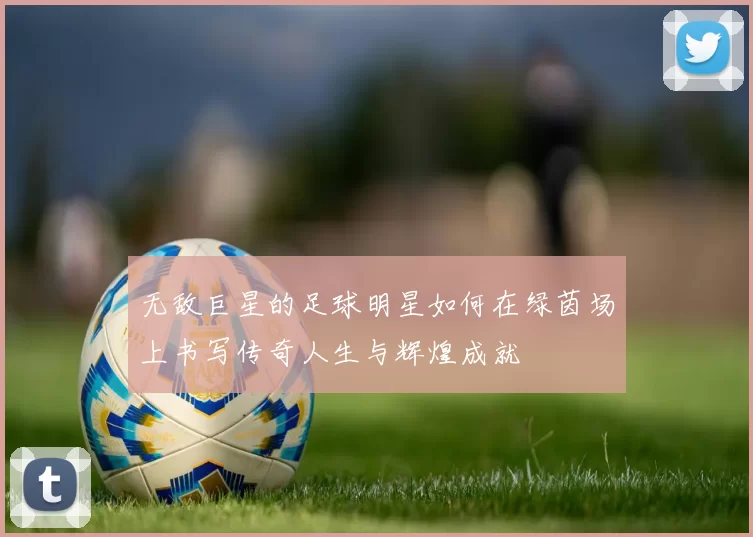 无敌巨星的足球明星如何在绿茵场上书写传奇人生与辉煌成就