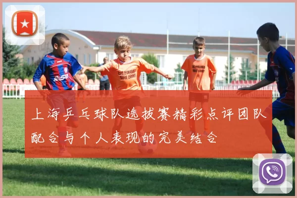 上海乒乓球队选拔赛精彩点评团队配合与个人表现的完美结合