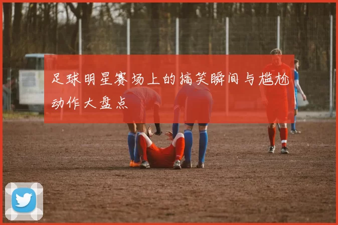 足球明星赛场上的搞笑瞬间与尴尬动作大盘点