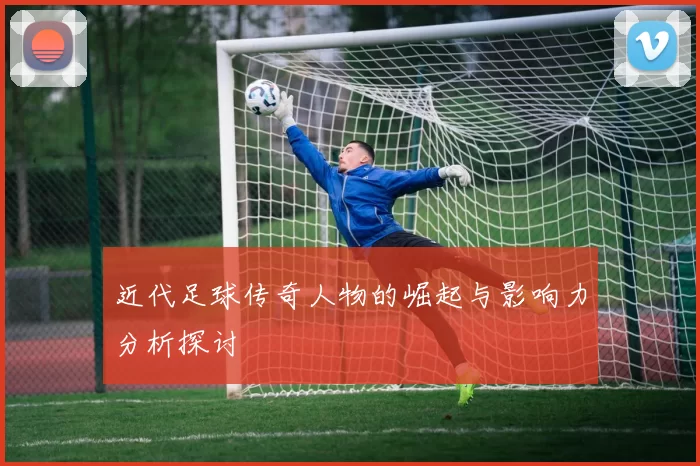近代足球传奇人物的崛起与影响力分析探讨
