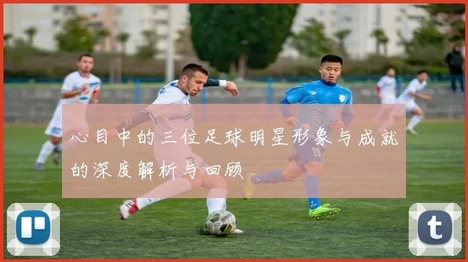 心目中的三位足球明星形象与成就的深度解析与回顾