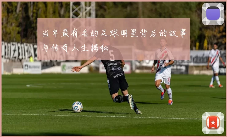 当年最有名的足球明星背后的故事与传奇人生揭秘