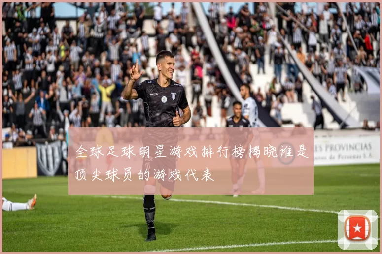 全球足球明星游戏排行榜揭晓谁是顶尖球员的游戏代表