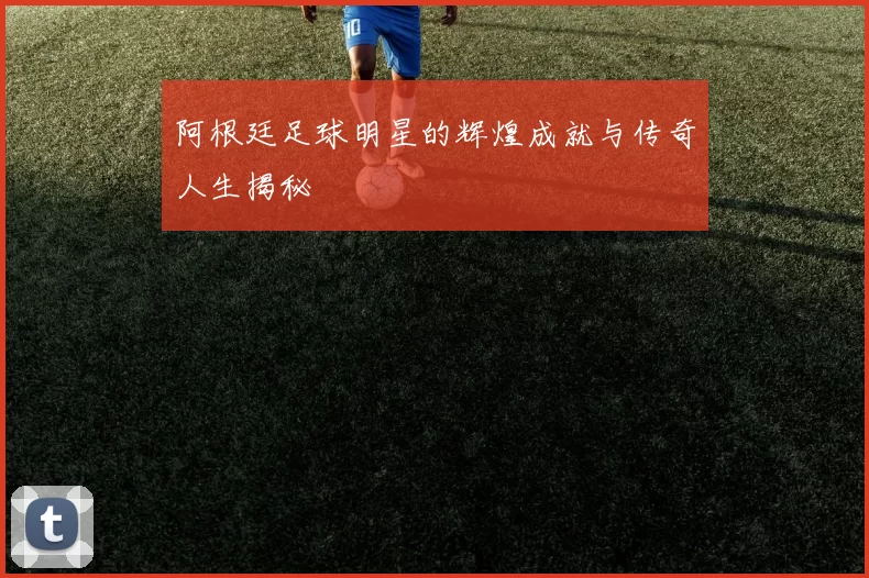 阿根廷足球明星的辉煌成就与传奇人生揭秘