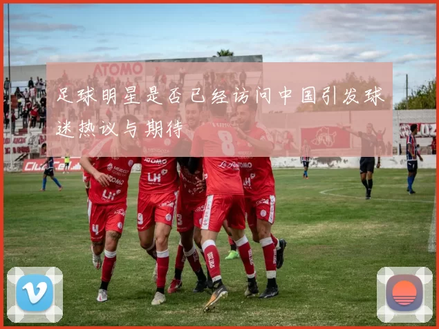足球明星是否已经访问中国引发球迷热议与期待