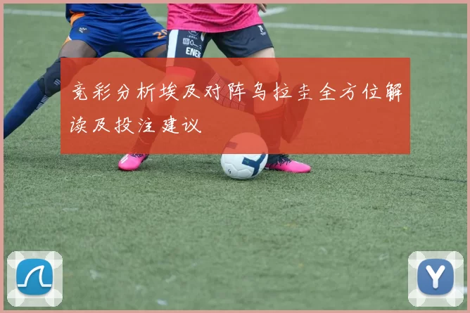 竞彩分析埃及对阵乌拉圭全方位解读及投注建议