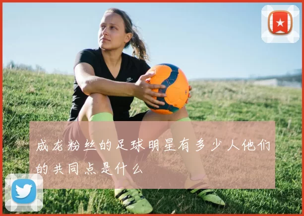 成龙粉丝的足球明星有多少人他们的共同点是什么