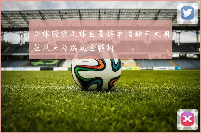 全球现役足球巨星榜单揭晓百大明星风采与成就全解析