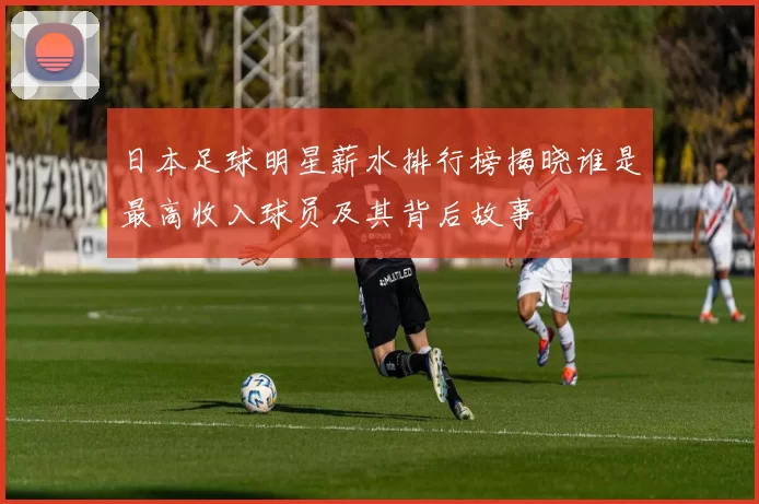 日本足球明星薪水排行榜揭晓谁是最高收入球员及其背后故事