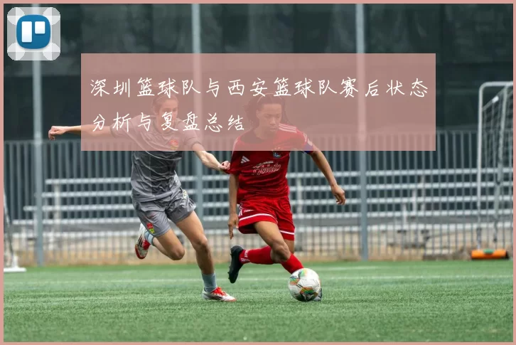 深圳篮球队与西安篮球队赛后状态分析与复盘总结