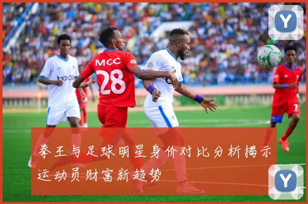 拳王与足球明星身价对比分析揭示运动员财富新趋势
