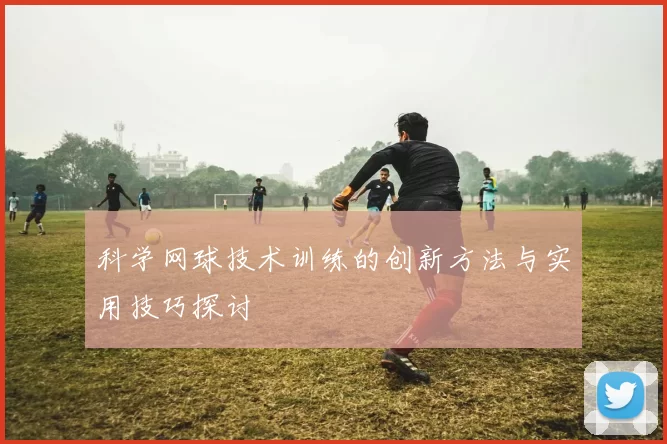 科学网球技术训练的创新方法与实用技巧探讨