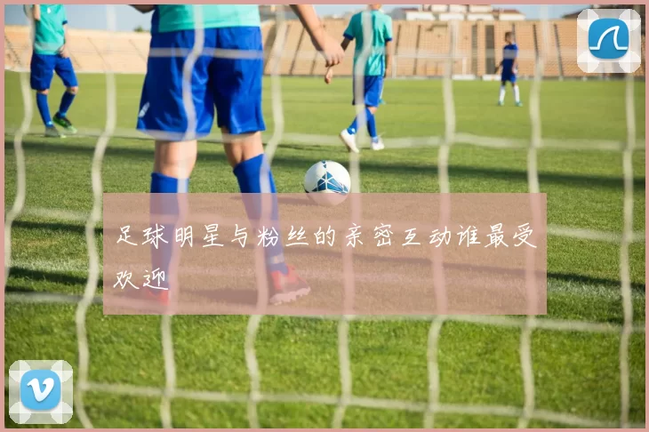 足球明星与粉丝的亲密互动谁最受欢迎
