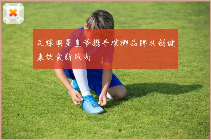 足球明星皇爷携手槟榔品牌共创健康饮食新风尚