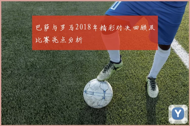 巴萨与罗马2018年精彩对决回顾及比赛亮点分析