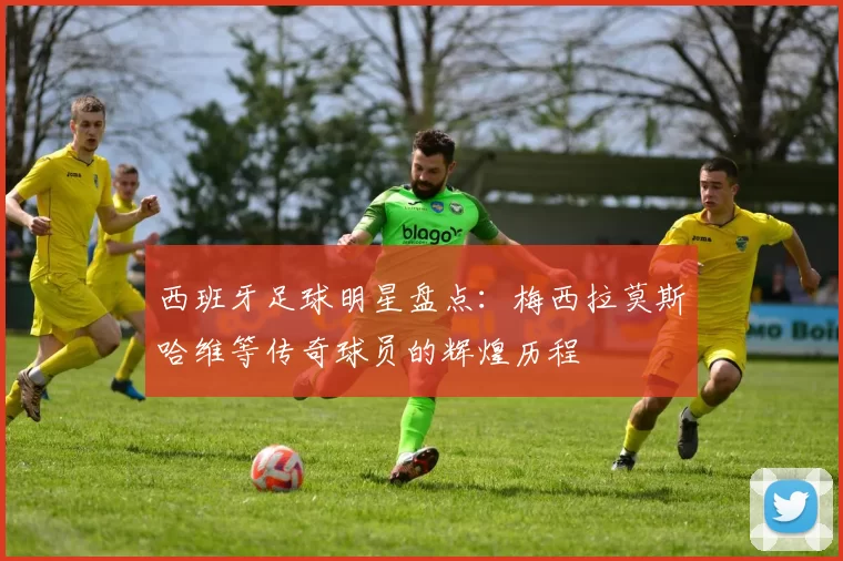 西班牙足球明星盘点：梅西拉莫斯哈维等传奇球员的辉煌历程