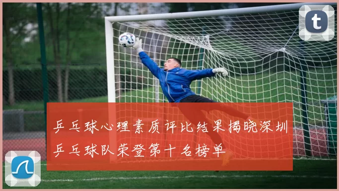 乒乓球心理素质评比结果揭晓深圳乒乓球队荣登第十名榜单