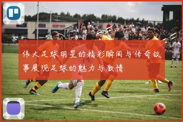 伟大足球明星的精彩瞬间与传奇故事展现足球的魅力与激情