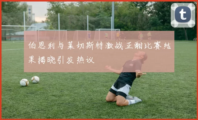 伯恩利与莱切斯特激战正酣比赛结果揭晓引发热议
